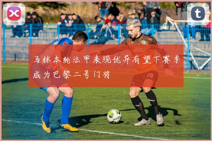 马林本轮法甲表现优异有望下赛季成为巴黎二号门将