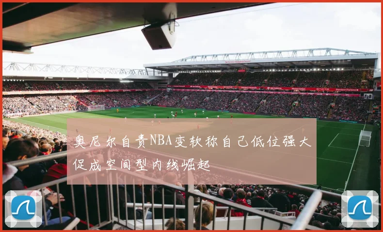 奥尼尔自责NBA变软称自己低位强大促成空间型内线崛起