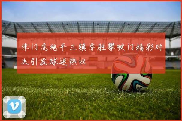 津门虎绝平三镇季胜攀破门精彩对决引发球迷热议