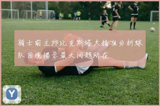 骑士前主帅比克斯塔夫精准分析球队困境揭示最大问题所在