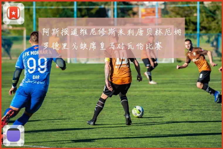 阿斯报道维尼修斯米利唐贝林厄姆罗德里戈缺席皇马对瓦伦比赛