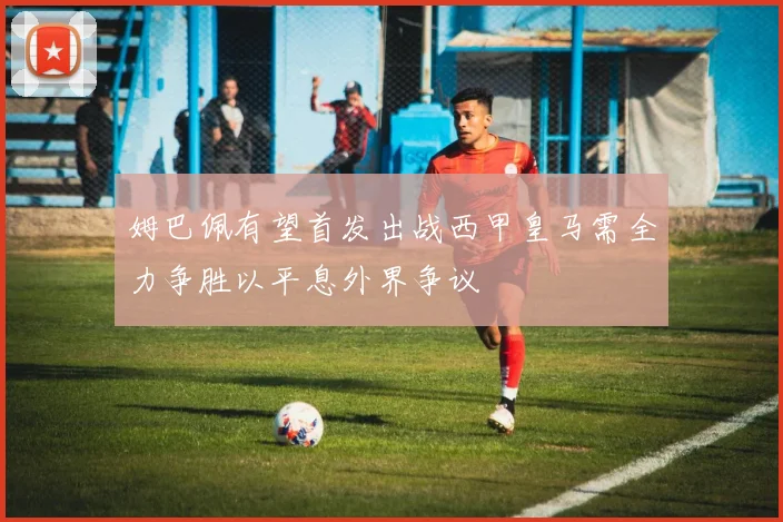姆巴佩有望首发出战西甲皇马需全力争胜以平息外界争议