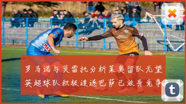 罗马诺与莫雷托分析莱奥留队无望英超球队积极追逐巴萨已放弃竞争
