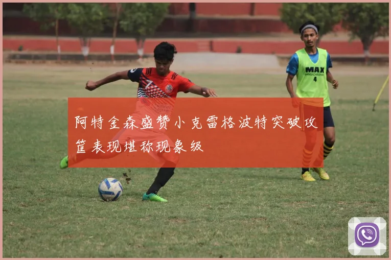 阿特金森盛赞小克雷格波特突破攻筐表现堪称现象级