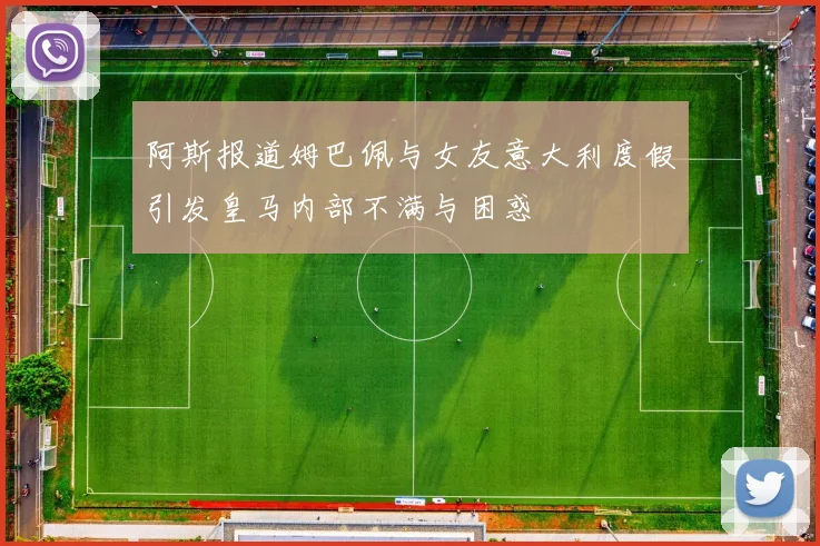 阿斯报道姆巴佩与女友意大利度假引发皇马内部不满与困惑