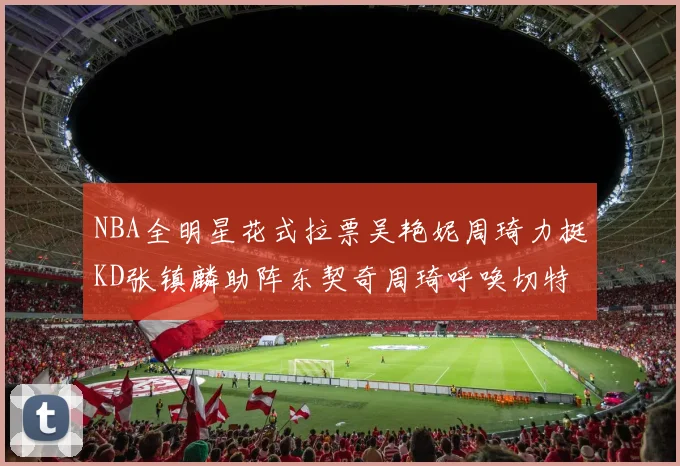 NBA全明星花式拉票吴艳妮周琦力挺KD张镇麟助阵东契奇周琦呼唤切特共襄盛举