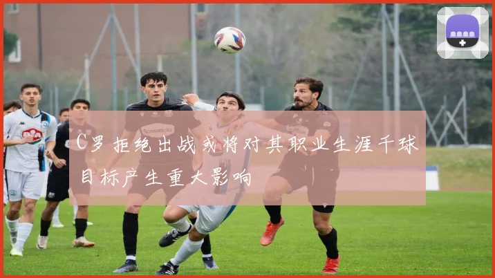 C罗拒绝出战或将对其职业生涯千球目标产生重大影响