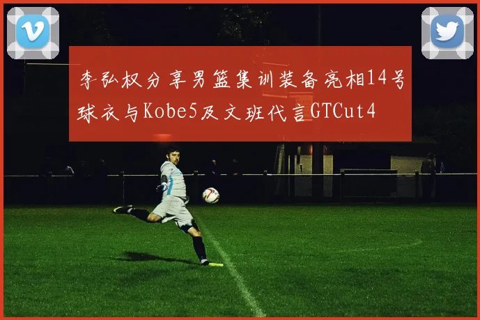 李弘权分享男篮集训装备亮相14号球衣与Kobe5及文班代言GTCut4