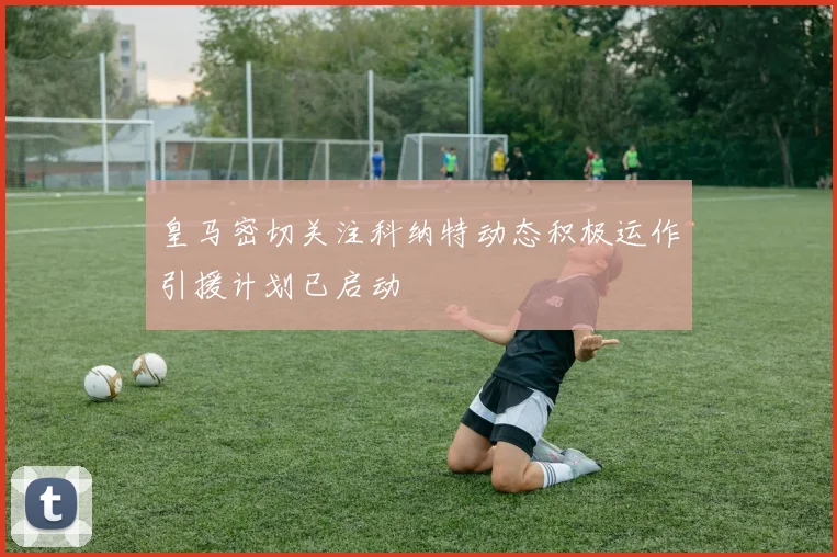 皇马密切关注科纳特动态积极运作引援计划已启动