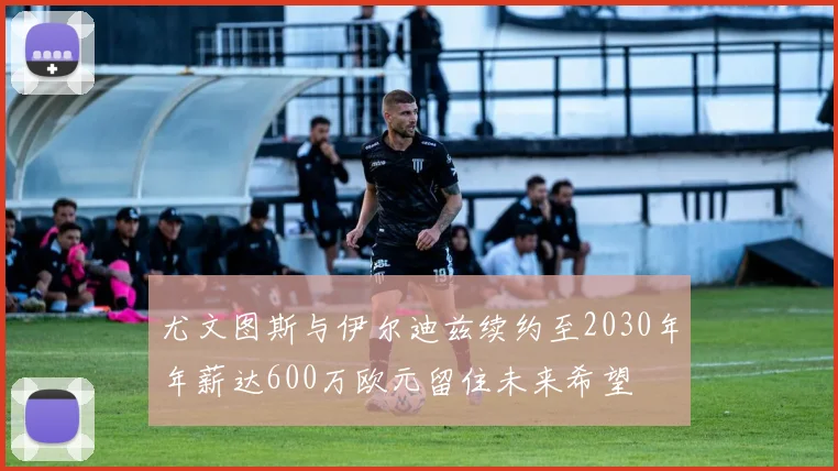 尤文图斯与伊尔迪兹续约至2030年年薪达600万欧元留住未来希望