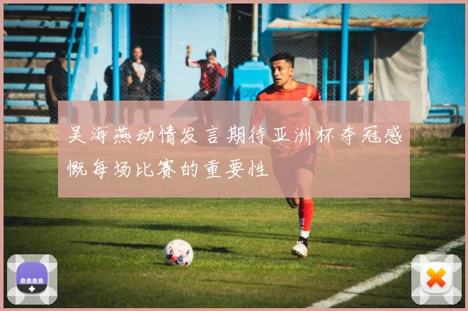 吴海燕动情发言期待亚洲杯夺冠感慨每场比赛的重要性