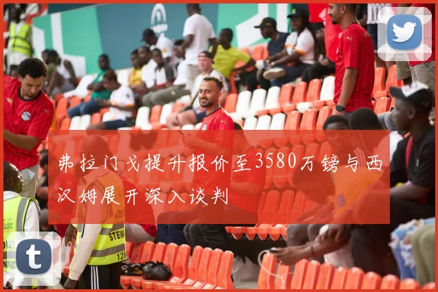 弗拉门戈提升报价至3580万镑与西汉姆展开深入谈判
