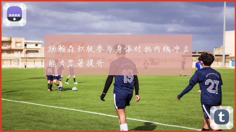 杨瀚森积极参与身体对抗内线冲击能力显著提升