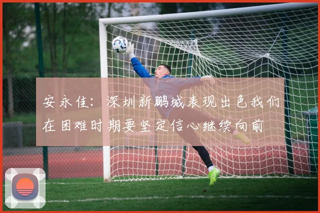 安永佳：深圳新鹏城表现出色我们在困难时期要坚定信心继续向前